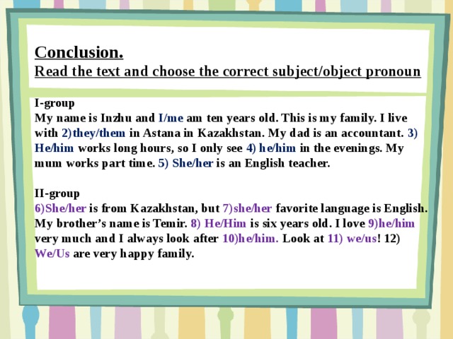 Conclusion. Read the text and choose the correct subject/object pronoun  I-group My name is Inzhu and I/me am ten years old. This is my family. I live with 2)they/them in Astana in Kazakhstan. My dad is an accountant. 3) He/him works long hours, so I only see 4) he/him in the evenings. My mum works part time. 5) She/her is an English teacher.  II-group 6)She/her is from Kazakhstan, but 7)she/her favorite language is English. My brother’s name is Temir. 8) He/Him is six years old. I love 9)he/him very much and I always look after 10)he/him. Look at 11) we/us ! 12) We/Us are very happy family.