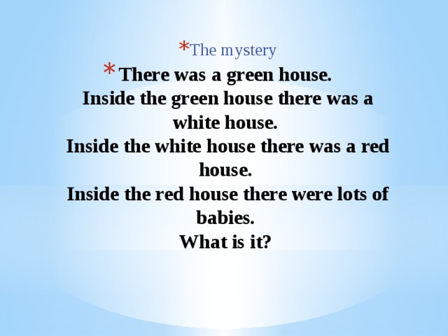 The mystery The mystery The mystery The mystery The mystery The mystery The mystery The mystery The mystery There was a green house.  Inside the green house there was a white house.  Inside the white house there was a red house.  Inside the red house there were lots of babies.  What is it?