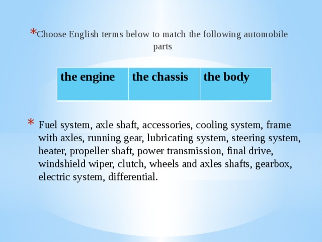 Choose English terms below to match the following automobile parts the engine the chassis  the body  Fuel system, axle shaft, accessories, cooling system, frame with axles, running gear, lubricating system, steering system, heater, propeller shaft, power transmission, final drive, windshield wiper, clutch, wheels and axles shafts, gearbox, electric system, differential.