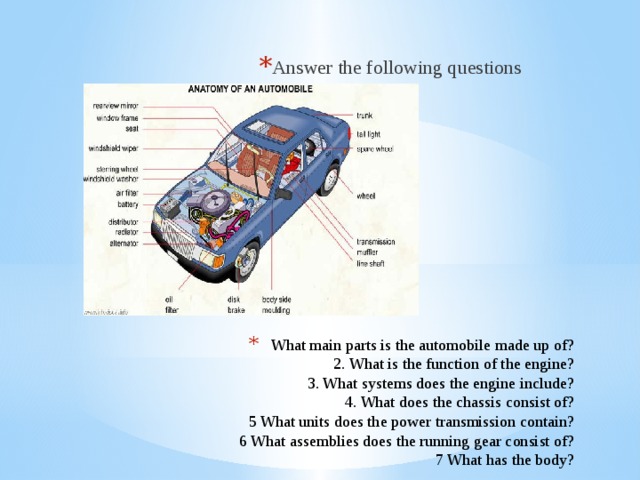 Answer the following questions What main parts is the automobile made up of?  2. What is the function of the engine?  3. What systems does the engine include?  4. What does the chassis consist of?  5 What units does the power transmission contain?  6 What assemblies does the running gear consist of?  7 What has the body?