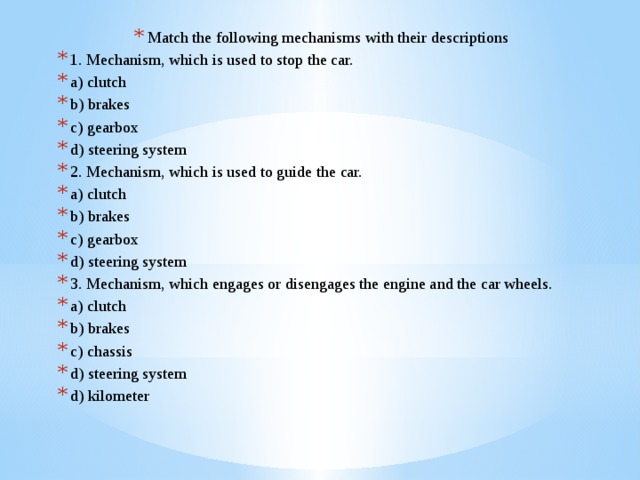 Match the following mechanisms with their descriptions 1. Mechanism, which is used to stop the car. a) clutch b) brakes c) gearbox d) steering system 2. Mechanism, which is used to guide the car. a) clutch b) brakes c) gearbox d) steering system 3. Mechanism, which engages or disengages the engine and the car wheels. a) clutch b) brakes c) chassis d) steering system d) kilometer