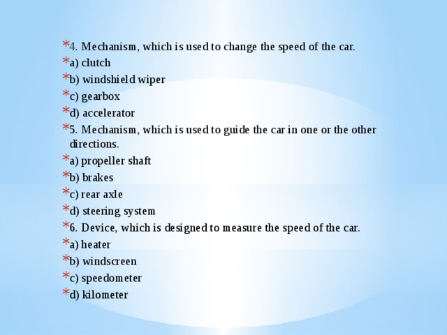 4 . Mechanism, which is used to change the speed of the car. a) clutch b) windshield wiper c) gearbox d) accelerator 5. Mechanism, which is used to guide the car in one or the other directions. a) propeller shaft b) brakes c) rear axle d) steering system 6. Device, which is designed to measure the speed of the car. a) heater b) windscreen c) speedometer d) kilometer