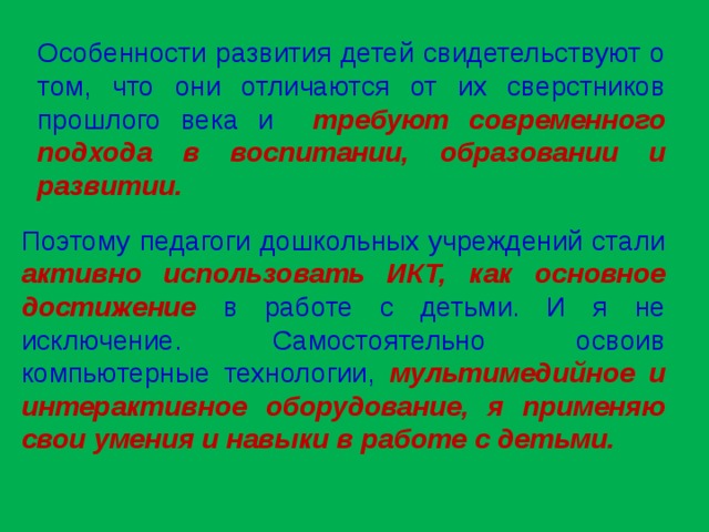 Особенности развития детей свидетельствуют о том, что они отличаются от их сверстников прошлого века и требуют современного подхода в воспитании, образовании и развитии. Поэтому педагоги дошкольных учреждений стали активно использовать ИКТ, как  основное достижение в работе с детьми. И я не исключение. Самостоятельно освоив компьютерные технологии, мультимедийное и интерактивное оборудование, я применяю свои умения и навыки в работе с детьми.