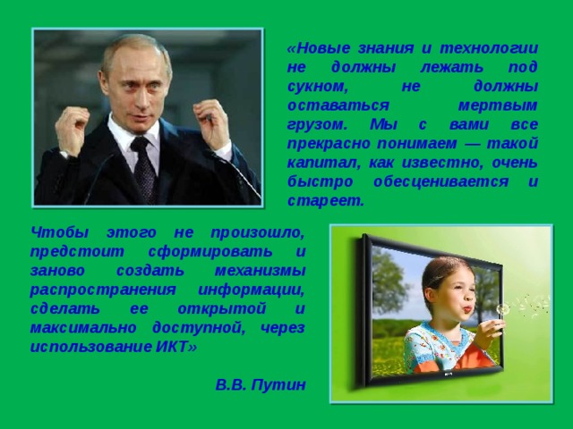 «Новые знания и технологии не должны лежать под сукном, не должны оставаться мертвым грузом. Мы с вами все прекрасно понимаем — такой капитал, как известно, очень быстро обесценивается и стареет. Чтобы этого не произошло, предстоит сформировать и заново создать механизмы распространения информации, сделать ее открытой и максимально доступной, через использование ИКТ»  В.В. Путин