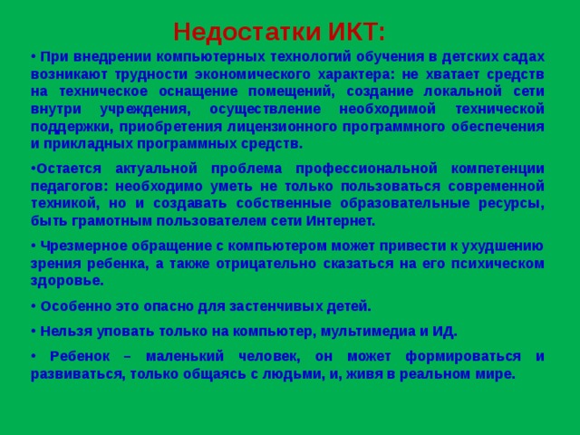 Недостатки ИКТ:  При внедрении компьютерных технологий обучения в детских садах возникают трудности экономического характера: не хватает средств на техническое оснащение помещений, создание локальной сети внутри учреждения, осуществление необходимой технической поддержки, приобретения лицензионного программного обеспечения и прикладных программных средств.  Остается актуальной проблема профессиональной компетенции педагогов: необходимо уметь не только пользоваться современной техникой, но и создавать собственные образовательные ресурсы, быть грамотным пользователем сети Интернет.