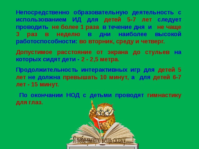 Непосредственно образовательную деятельность с использованием ИД для детей 5-7 лет следует проводить не более 1 раза в течение дня и не чаще 3 раз в неделю в дни наиболее высокой работоспособности: во вторник, среду и четверг.  Допустимое расстояние от экрана до стульев на которых сидят дети - 2 - 2,5 метра.  Продолжительность интерактивных игр для детей 5 лет не должна превышать 10 минут, а для детей 6-7 лет - 15 минут.   По окончании НОД с детьми проводят гимнастику для глаз.