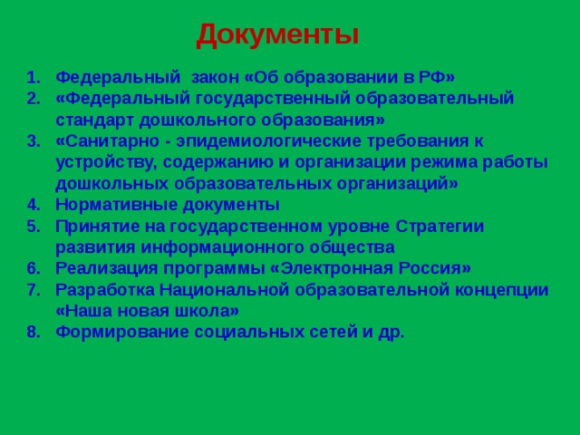 Документы Федеральный закон «Об образовании в РФ» «Федеральный государственный образовательный стандарт дошкольного образования» «Санитарно - эпидемиологические требования к устройству, содержанию и организации режима работы дошкольных образовательных организаций» Нормативные документы Принятие на государственном уровне Стратегии развития информационного общества Реализация программы «Электронная Россия» Разработка Национальной образовательной концепции «Наша новая школа» Формирование социальных сетей и др.