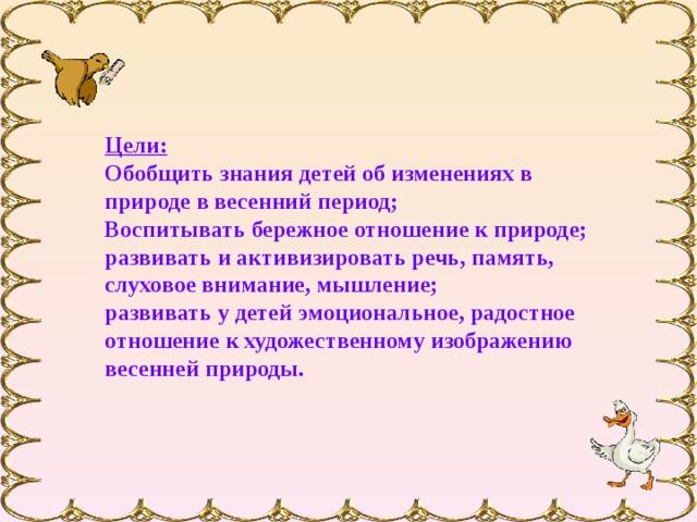 Цели: Обобщить знания детей об изменениях в природе в весенний период; Воспитывать бережное отношение к природе; развивать и активизировать речь, память, слуховое внимание, мышление; развивать у детей эмоциональное, радостное отношение к художественному изображению весенней природы.