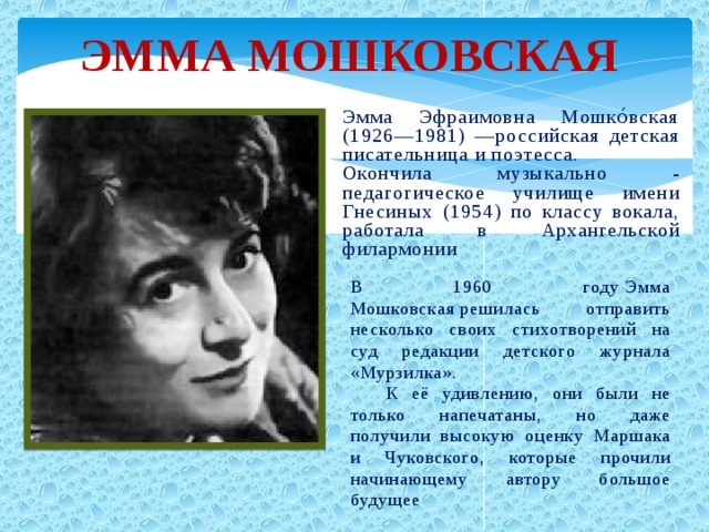 Эмма Мошковская Эмма Эфраимовна Мошко́вская (1926—1981) —российская детская писательница и поэтесса. Окончила музыкально - педагогическое училище имени Гнесиных (1954) по классу вокала, работала в Архангельской филармонии В 1960 году Эмма Мошковская решилась отправить несколько своих стихотворений на суд редакции детского журнала «Мурзилка».  К её удивлению, они были не только напечатаны, но даже получили высокую оценку Маршака и Чуковского, которые прочили начинающему автору большое будущее