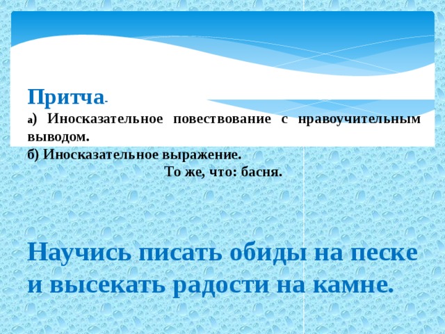 Притча - а ) Иносказательное повествование с нравоучительным выводом. б) Иносказательное выражение.  То же, что: басня.    Научись писать обиды на песке и высекать радости на камне.