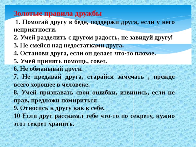 Золотые правила дружбы   1. Помогай другу в беде, поддержи друга, если у него неприятности. 2. Умей разделить с другом радость, не завидуй другу! 3. Не смейся над недостатками друга. 4. Останови друга, если он делает что-то плохое. 5. Умей принять помощь, совет. 6. Не обманывай друга. 7. Не предавай друга, старайся замечать , прежде всего хорошее в человеке. 8. Умей признавать свои ошибки, извинись, если не прав, предложи помириться 9. Относись к другу как к себе. 10 Если друг рассказал тебе что-то по секрету, нужно этот секрет хранить.