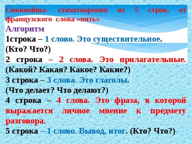 Синквейны- стихотворения из 5 строк. от французского слова «пять» Алгоритм 1строка – 1 слово. Это существительное . (Кто? Что?) 2 строка – 2 слова. Это прилагательные. (Какой? Какая? Какое? Какие?) 3 строка – 3 слова. Это глаголы . (Что делает? Что делают?) 4 строка – 4 слова. Это фраза, в которой выражается личное мнение к предмету разговора. 5 строка – 1 слово. Вывод, итог . (Кто? Что?)