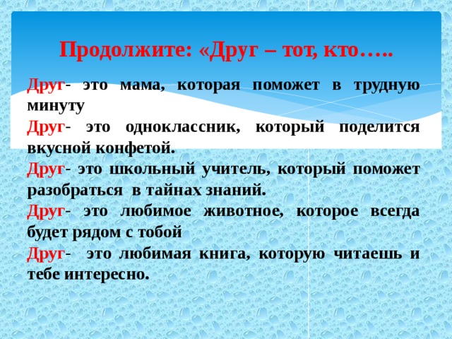 Продолжите: «Друг – тот, кто….. Друг - это мама, которая поможет в трудную минуту Друг - это одноклассник, который поделится вкусной конфетой. Друг - это школьный учитель, который поможет разобраться в тайнах знаний. Друг - это любимое животное, которое всегда будет рядом с тобой Друг - это любимая книга, которую читаешь и тебе интересно.