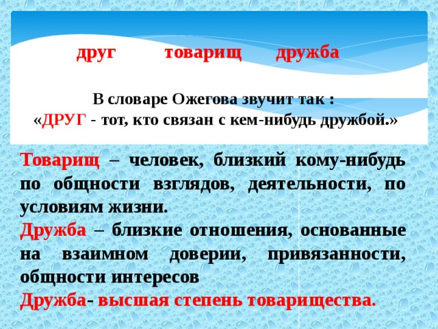 друг товарищ дружба В словаре Ожегова звучит так : « ДРУГ - тот, кто связан с кем-нибудь дружбой.» Товарищ – человек, близкий кому-нибудь по общности взглядов, деятельности, по условиям жизни. Дружба – близкие отношения, основанные на взаимном доверии, привязанности, общности интересов Дружба - высшая степень товарищества.