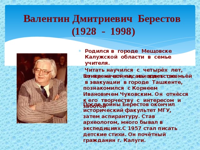 После войны Берестов окончил исторический факультет МГУ, затем аспирантуру. Став археологом, много бывал в экспедициях.С 1957 стал писать детские стихи. Он почётный гражданин г. Калуги. Валентин Дмитриевич Берестов (1928 - 1998)  Родился в городе Мещовске Калужской области в семье учителя. Читать научился с четырёх лет, стихи начал писать в детстве. Во время войны, находясь с семьёй в эвакуации в городе Ташкенте, познакомился с Корнеем Ивановичем Чуковским.  Он отнёсся к его творчеству с интересом и заботой