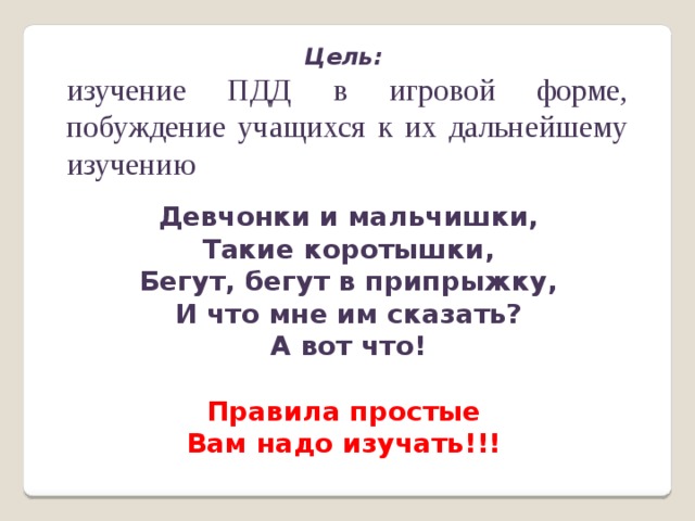 Цель: изучение ПДД в игровой форме, побуждение учащихся к их дальнейшему изучению Девчонки и мальчишки, Такие коротышки, Бегут, бегут в припрыжку, И что мне им сказать? А вот что!  Правила простые Вам надо изучать!!!