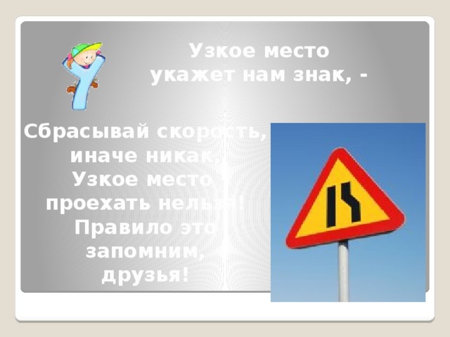 Узкое место укажет нам знак, -  Сбрасывай скорость, иначе никак, Узкое место проехать нельзя! Правило это запомним, друзья!