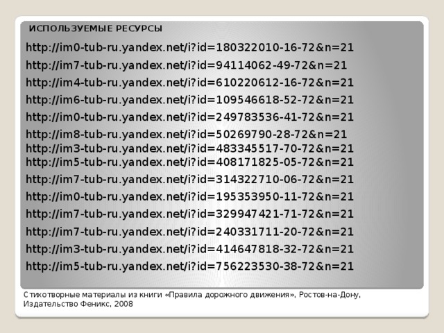 ИСПОЛЬЗУЕМЫЕ РЕСУРСЫ http://im0-tub-ru.yandex.net/i?id=180322010-16-72&n=21 http://im7-tub-ru.yandex.net/i?id=94114062-49-72&n=21 http://im4-tub-ru.yandex.net/i?id=610220612-16-72&n=21 http://im6-tub-ru.yandex.net/i?id=109546618-52-72&n=21 http://im0-tub-ru.yandex.net/i?id=249783536-41-72&n=21 http://im8-tub-ru.yandex.net/i?id=50269790-28-72&n=21 http://im3-tub-ru.yandex.net/i?id=483345517-70-72&n=21 http://im5-tub-ru.yandex.net/i?id=408171825-05-72&n=21 http://im7-tub-ru.yandex.net/i?id=314322710-06-72&n=21 http://im0-tub-ru.yandex.net/i?id=195353950-11-72&n=21 http://im7-tub-ru.yandex.net/i?id=329947421-71-72&n=21 http://im7-tub-ru.yandex.net/i?id=240331711-20-72&n=21 http://im3-tub-ru.yandex.net/i?id=414647818-32-72&n=21 http://im5-tub-ru.yandex.net/i?id=756223530-38-72&n=21 Стихотворные материалы из книги «Правила дорожного движения», Ростов-на-Дону, Издательство Феникс, 2008