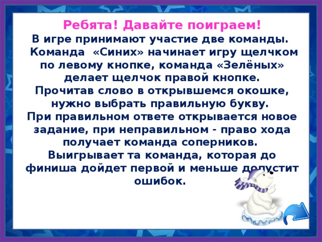 Ребята! Давайте поиграем! В игре принимают участие две команды.  Команда «Синих» начинает игру щелчком по левому кнопке, команда «Зелёных» делает щелчок правой кнопке. Прочитав слово в открывшемся окошке, нужно выбрать правильную букву. При правильном ответе открывается новое задание, при неправильном - право хода получает команда соперников. Выигрывает та команда, которая до финиша дойдет первой и меньше допустит ошибок.