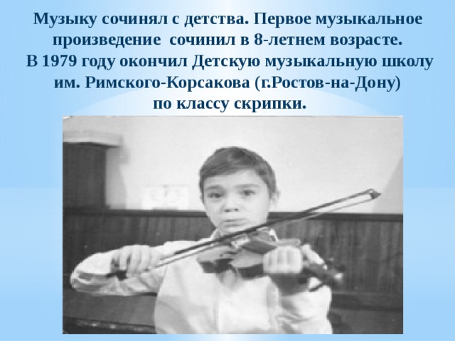 Музыку сочинял с детства. Первое музыкальное произведение сочинил в 8-­летнем возрасте.  В 1979 году окончил Детскую музыкальную школу им. Римского-Корсакова (г.Ростов-на-Дону)  по классу скрипки.