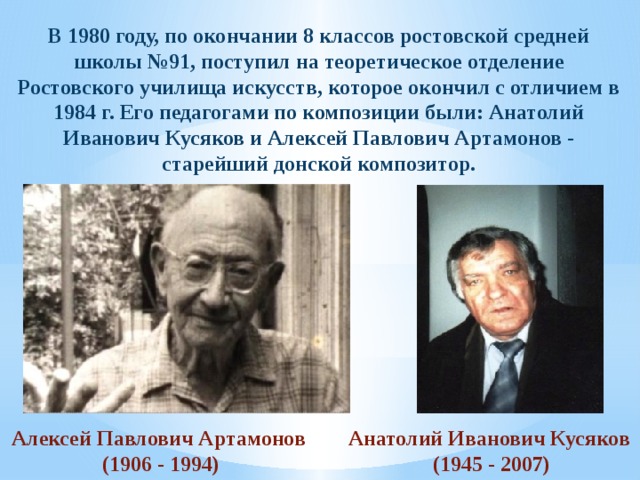 В 1980 году, по окончании 8 классов ростовской средней школы №91, поступил на теоретическое отделение Ростовского училища искусств, которое окончил с отличием в 1984 г. Его педагогами по композиции были: Анатолий Иванович Кусяков и Алексей Павлович Артамонов - старейший донской композитор. Алексей Павлович Артамонов Анатолий Иванович Кусяков (1906 - 1994)  (1945 - 2007)