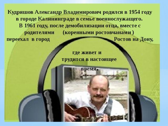 Кудряшов Александр Владимирович родился в 1954 году в городе Калининграде в семье военнослужащего. В 1961 году, после демобилизации отца, вместе с родителями (коренными ростовчанами ) переехал в город Ростов на Дону,  где живет и  трудится в настоящее  время .