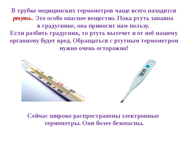 В трубке медицинских термометров чаще всего находится ртуть .  Это особо опасное вещество. Пока ртуть запаяна в градуснике, она приносит нам пользу. Если разбить градусник, то ртуть вытечет и от неё нашему организму будет вред. Обращаться с ртутным термометром нужно очень осторожно! Сейчас широко распространены электронные термометры. Они более безопасны.