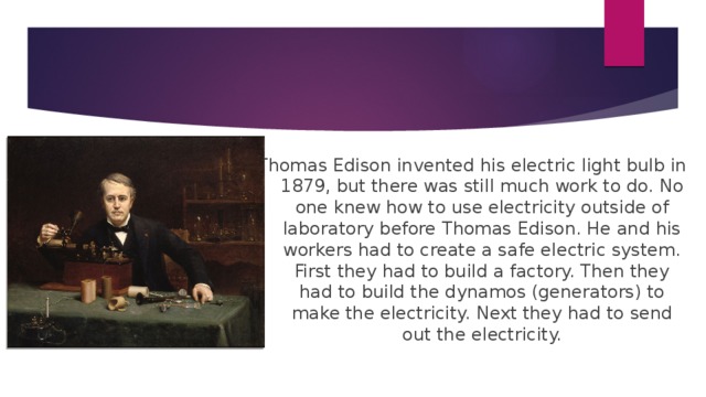 Thomas Edison invented his electric light bulb in 1879, but there was still much work to do. No one knew how to use electricity outside of laboratory before Thomas Edison. He and his workers had to create a safe electric system. First they had to build a factory. Then they had to build the dynamos (generators) to make the electricity. Next they had to send out the electricity.