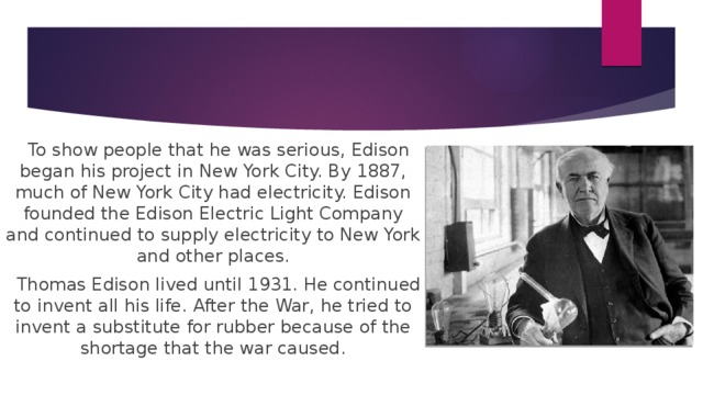 To show people that he was serious, Edison began his project in New York City. By 1887, much of New York City had electricity. Edison founded the Edison Electric Light Company and continued to supply electricity to New York and other places.  Thomas Edison lived until 1931. He continued to invent all his life. After the War, he tried to invent a substitute for rubber because of the shortage that the war caused.