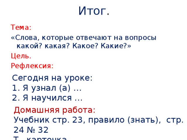 Итог . Тема: «Слова, которые отвечают на вопросы какой? какая? Какое? Какие?» Цель. Рефлексия: Сегодня на уроке: 1. Я узнал (а) … 2. Я научился … Домашняя работа: Учебник стр. 23, правило (знать), стр. 24 № 32 Т. карточка.