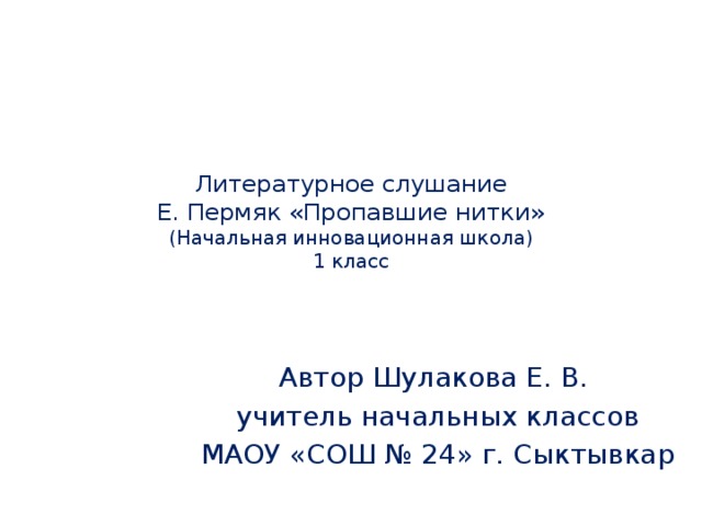 Литературное слушание  Е. Пермяк «Пропавшие нитки»  (Начальная инновационная школа)  1 класс Автор Шулакова Е. В. учитель начальных классов МАОУ «СОШ № 24» г. Сыктывкар