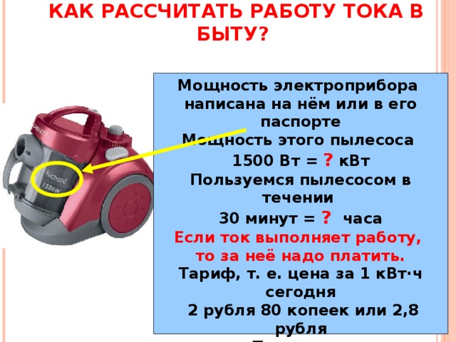 КАК РАССЧИТАТЬ РАБОТУ ТОКА В БЫТУ? Мощность электроприбора написана на нём или в его паспорте Мощность этого пылесоса 1500 Вт = ? кВт Пользуемся пылесосом в течении 30 минут = ?  часа Если ток выполняет работу, то за неё надо платить. Тариф, т. е. цена за 1 кВт·ч сегодня  2 рубля 80 копеек или 2,8 рубля Получаем: