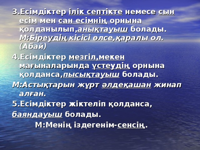 3.Есімдіктер ілік септікте немесе сын есім мен сан есімнің орнына қолданылып, анықтауыш болады. М: Біреудің кісісі өлсе,қаралы ол.(Абай) 4.Есімдіктер мезгіл,мекен мағыналарында үстеудің орнына қолданса, пысықтауыш болады. М:Астықтарын жұрт әлдеқашан жинап алған. 5.Есімдіктер жіктеліп қолданса, баяндауыш болады.  М:Менің іздегенім- сенсің .