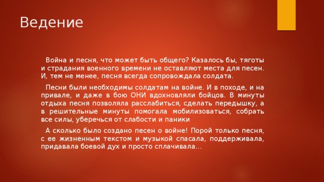 Ведение Война и песня, что может быть общего? Казалось бы, тяготы и страдания военного времени не оставляют места для песен. И, тем не менее, песня всегда сопровождала солдата. Песни были необходимы солдатам на войне. И в походе, и на привале, и даже в бою ОНИ вдохновляли бойцов. В минуты отдыха песня позволяла расслабиться, сделать передышку, а в решительные минуты помогала мобилизоваться, собрать все силы, уберечься от слабости и паники А сколько было создано песен о войне! Порой только песня, с ее жизненным текстом и музыкой спасала, поддерживала, придавала боевой дух и просто сплачивала...