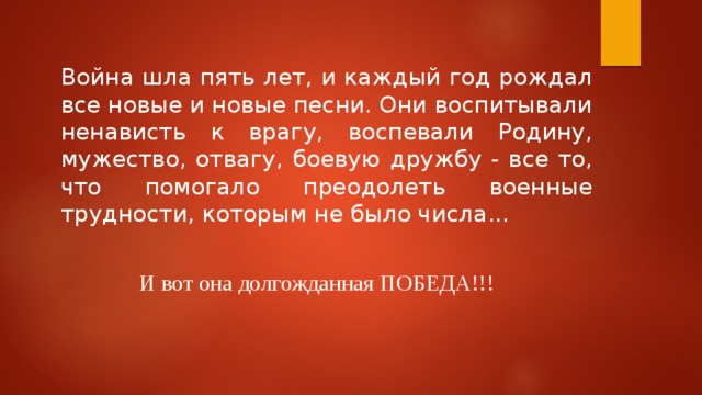 Война шла пять лет, и каждый год рождал все новые и новые песни. Они воспитывали ненависть к врагу, воспевали Родину, мужество, отвагу, боевую дружбу - все то, что помогало преодолеть военные трудности, которым не было числа... И вот она долгожданная ПОБЕДА!!!