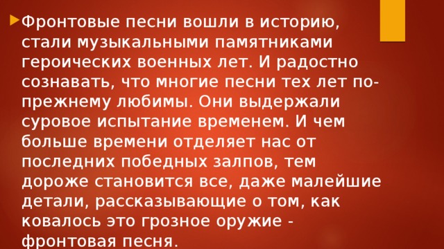 Фронтовые песни вошли в историю, стали музыкальными памятниками героических военных лет. И радостно сознавать, что многие песни тех лет по-прежнему любимы. Они выдержали суровое испытание временем. И чем больше времени отделяет нас от последних победных залпов, тем дороже становится все, даже малейшие детали, рассказывающие о том, как ковалось это грозное оружие - фронтовая песня.