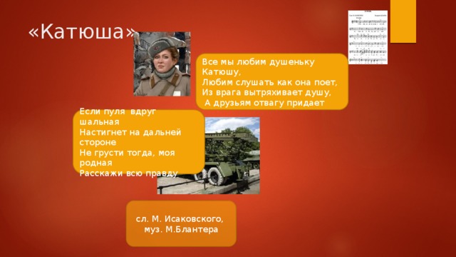 «Катюша» Все мы любим душеньку Катюшу, Любим слушать как она поет, Из врага вытряхивает душу,  А друзьям отвагу придает Если пуля вдруг шальная Настигнет на дальней стороне Не грусти тогда, моя родная Расскажи всю правду сл. М. Исаковского, муз. М.Блантера