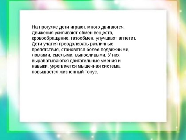 На прогулке дети играют, много двигаются. Движения усиливают обмен веществ, кровообращение, газообмен, улучшают аппетит. Дети учатся преодолевать различные препятствия, становятся более подвижными, ловкими, смелыми, выносливыми. У них вырабатываются двигательные умения и навыки, укрепляется мышечная система, повышается жизненный тонус.