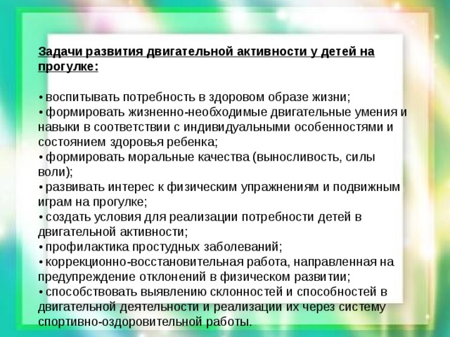 Задачи развития двигательной активности у детей на прогулке:  • воспитывать потребность в здоровом образе жизни; • формировать жизненно-необходимые двигательные умения и навыки в соответствии с индивидуальными особенностями и состоянием здоровья ребенка; • формировать моральные качества (выносливость, силы воли); • развивать интерес к физическим упражнениям и подвижным играм на прогулке; • создать условия для реализации потребности детей в двигательной активности; • профилактика простудных заболеваний; • коррекционно-восстановительная работа, направленная на предупреждение отклонений в физическом развитии; • способствовать выявлению склонностей и способностей в двигательной деятельности и реализации их через систему спортивно-оздоровительной работы.