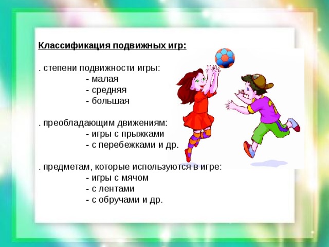 Классификация подвижных игр:  . степени подвижности игры:  - малая  - средняя  - большая . преобладающим движениям:  - игры с прыжками  - с перебежками и др. . предметам, которые используются в игре:  - игры с мячом  - с лентами  - с обручами и др.