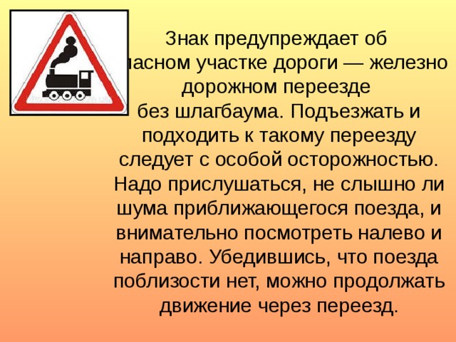 Знак предупреждает об  опасном участке дороги — железно­дорожном переезде  без шлагбаума. Подъезжать и подходить к такому переезду следует с особой осторожностью. Надо прислушаться, не слышно ли шума приближающегося поезда, и внимательно посмотреть налево и направо. Убедившись, что поезда поблизости нет, можно продолжать движение через переезд.