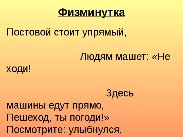 Физминутка Постовой стоит упрямый,  Людям машет: «Не ходи!  Здесь машины едут прямо, Пешеход, ты погоди!» Посмотрите: улыбнулся,  Приглашает нас идти.  Вы, машины, не спешите, Пешеходов пропустите!