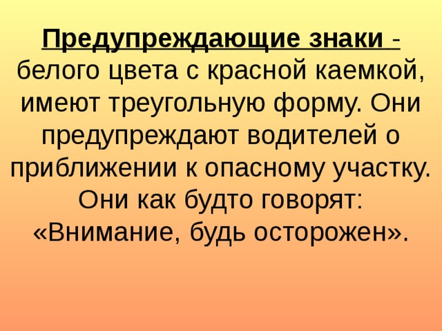 Предупреждающие знаки  - белого цвета с красной каемкой, имеют треугольную форму. Они предупреждают водителей о приближении к опасному участку. Они как будто говорят: «Внимание, будь осторожен».