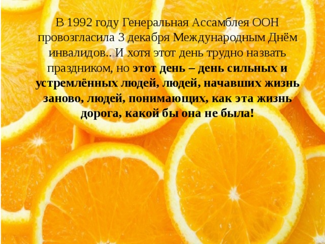 В 1992 году Генеральная Ассамблея ООН провозгласила 3 декабря Международным Днём инвалидов.. И хотя этот день трудно назвать праздником, но  этот день – день сильных и устремлённых людей, людей, начавших жизнь заново, людей, понимающих, как эта жизнь дорога, какой бы она не была!