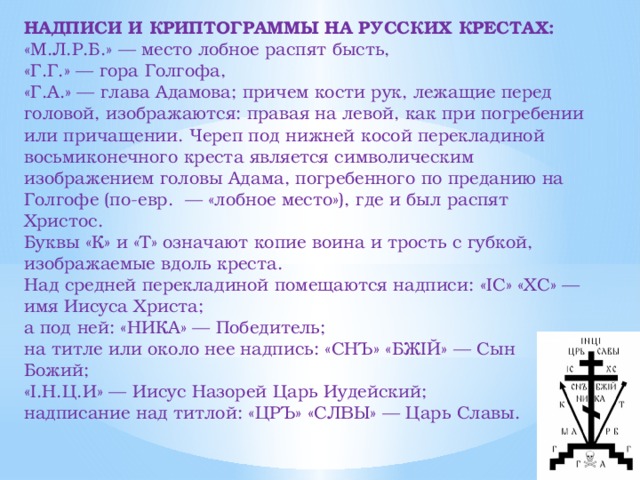 НАДПИСИ И КРИПТОГРАММЫ НА РУССКИХ КРЕСТАХ: «М.Л.Р.Б.» — место лобное распят бысть, «Г.Г.» — гора Голгофа, «Г.А.» — глава Адамова; причем кости рук, лежащие перед головой, изображаются: правая на левой, как при погребении или причащении. Череп под нижней косой перекладиной восьмиконечного креста является символическим изображением головы Адама, погребенного по преданию на Голгофе (по-евр. — «лобное место»), где и был распят Христос. Буквы «К» и «Т» означают копие воина и трость с губкой, изображаемые вдоль креста. Над средней перекладиной помещаются надписи: «IC» «ХС» — имя Иисуса Христа; а под ней: «НИКА» — Победитель; на титле или около нее надпись: «СНЪ» «БЖIЙ» — Сын Божий; «I.Н.Ц.И» — Иисус Назорей Царь Иудейский; надписание над титлой: «ЦРЪ» «СЛВЫ» — Царь Славы.