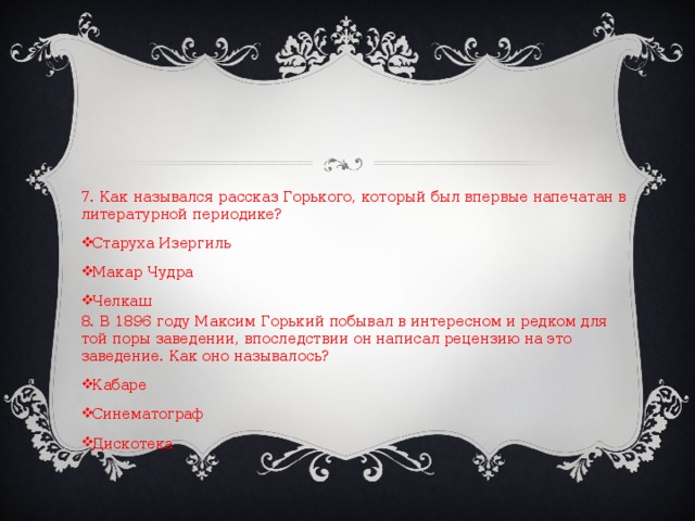 7. Как назывался рассказ Горького, который был впервые напечатан в литературной периодике? Старуха Изергиль Макар Чудра Челкаш 8. В 1896 году Максим Горький побывал в интересном и редком для той поры заведении, впоследствии он написал рецензию на это заведение. Как оно называлось?