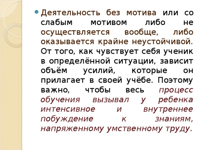 Деятельность без мотива или со слабым мотивом либо не осуществляется вообще, либо оказывается крайне неустойчивой. От того, как чувствует себя ученик в определённой ситуации, зависит объём усилий, которые он прилагает в своей учёбе. Поэтому важно, чтобы весь процесс обучения вызывал у ребенка интенсивное и внутреннее побуждение к знаниям, напряженному умственному труду.