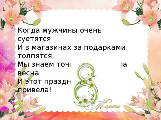 Когда мужчины очень суетятся И в магазинах за подарками толпятся, Мы знаем точно, что пришла весна И этот праздник в гости привела!