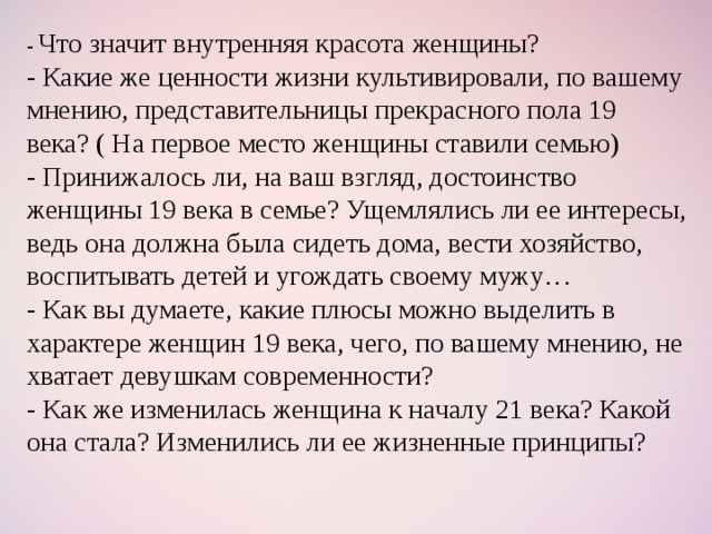 -  Что значит внутренняя красота женщины? - Какие же ценности жизни культивировали, по вашему мнению, представительницы прекрасного пола 19 века? ( На первое место женщины ставили семью) - Принижалось ли, на ваш взгляд, достоинство женщины 19 века в семье? Ущемлялись ли ее интересы, ведь она должна была сидеть дома, вести хозяйство, воспитывать детей и угождать своему мужу… - Как вы думаете, какие плюсы можно выделить в характере женщин 19 века, чего, по вашему мнению, не хватает девушкам современности? - Как же изменилась женщина к началу 21 века? Какой она стала? Изменились ли ее жизненные принципы?