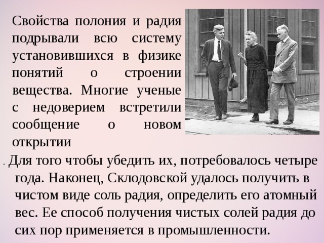 Свойства полония и радия подрывали всю систему установившихся в физике понятий о строении вещества. Многие ученые с недоверием встретили сообщение о новом открытии . Для того чтобы убедить их, потребовалось четыре года. Наконец, Склодовской удалось получить в чистом виде соль радия, определить его атомный вес. Ее способ получения чистых солей радия до сих пор применяется в промышленности.